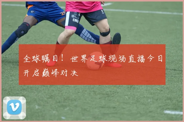 全球瞩目！世界足球现场直播今日开启巅峰对决